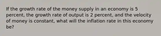 If the growth rate of the money supply in an economy is 5 percent, the growth rate of output is 2 percent, and the velocity of money is constant, what will the inflation rate in this economy be?