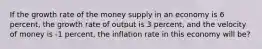 If the growth rate of the money supply in an economy is 6 percent, the growth rate of output is 3 percent, and the velocity of money is -1 percent, the inflation rate in this economy will be?