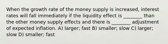 When the growth rate of the money supply is increased, interest rates will fall immediately if the liquidity effect is ________ than the other money supply effects and there is ________ adjustment of expected inflation. A) larger; fast B) smaller; slow C) larger; slow D) smaller; fast