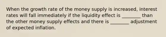 When the growth rate of the money supply is increased, interest rates will fall immediately if the liquidity effect is ________ than the other money supply effects and there is ________ adjustment of expected inflation.