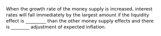 When the growth rate of the money supply is increased, interest rates will fall immediately by the largest amount if the liquidity effect is _________ than the other money supply effects and there is ________ adjustment of expected inflation.