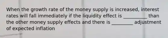 When the growth rate of the money supply is increased, interest rates will fall immediately if the liquidity effect is __________ than the other money supply effects and there is _________ adjustment of expected inflation