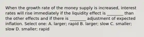 When the growth rate of the money supply is increased, interest rates will rise immediately if the liquidity effect is ________ than the other effects and if there is ________ adjustment of expected inflation. Select one: A. larger; rapid B. larger; slow C. smaller; slow D. smaller; rapid