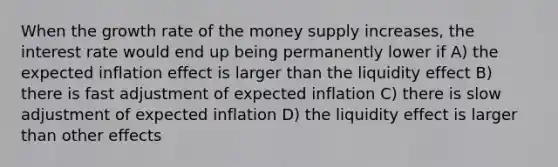 When the growth rate of the money supply increases, the interest rate would end up being permanently lower if A) the expected inflation effect is larger than the liquidity effect B) there is fast adjustment of expected inflation C) there is slow adjustment of expected inflation D) the liquidity effect is larger than other effects