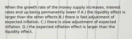 When the growth rate of the money supply increases, interest rates end up being permanently lower if A.) the liquidity effect is larger than the other effects B.) there is fast adjustment of expected inflation. C.) there is slow adjustment of expected inflation. D.) the expected inflation effect is larger than the liquidity effect.