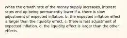 When the growth rate of the money supply increases, interest rates end up being permanently lower if a. there is slow adjustment of expected inflation. b. the expected inflation effect is larger than the liquidity effect. c. there is fast adjustment of expected inflation. d. the liquidity effect is larger than the other effects.