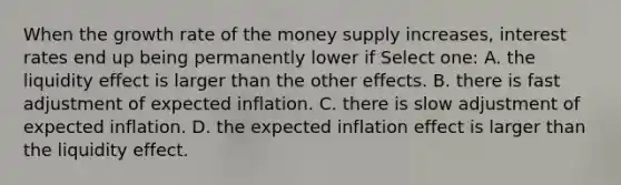 When the growth rate of the money supply increases, interest rates end up being permanently lower if Select one: A. the liquidity effect is larger than the other effects. B. there is fast adjustment of expected inflation. C. there is slow adjustment of expected inflation. D. the expected inflation effect is larger than the liquidity effect.