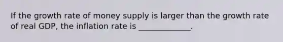 If the growth rate of money supply is larger than the growth rate of real​ GDP, the inflation rate is _____________.