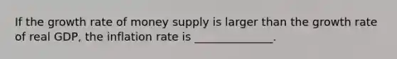 If the growth rate of money supply is larger than the growth rate of real​ GDP, the inflation rate is ______________.