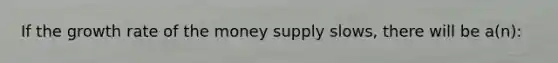 If the growth rate of the money supply slows, there will be a(n):