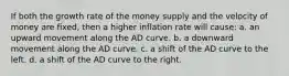 If both the growth rate of the money supply and the velocity of money are fixed, then a higher inflation rate will cause: a. an upward movement along the AD curve. b. a downward movement along the AD curve. c. a shift of the AD curve to the left. d. a shift of the AD curve to the right.