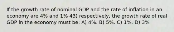 If the growth rate of nominal GDP and the rate of inflation in an economy are 4% and 1% 43) respectively, the growth rate of real GDP in the economy must be: A) 4%. B) 5%. C) 1%. D) 3%