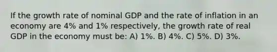 If the growth rate of nominal GDP and the rate of inflation in an economy are 4% and 1% respectively, the growth rate of real GDP in the economy must be: A) 1%. B) 4%. C) 5%. D) 3%.