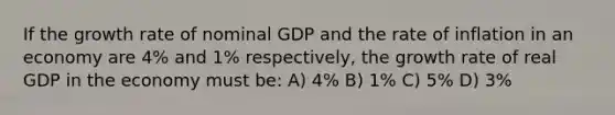 If the growth rate of nominal GDP and the rate of inflation in an economy are 4% and 1% respectively, the growth rate of real GDP in the economy must be: A) 4% B) 1% C) 5% D) 3%