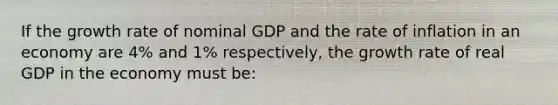 If the growth rate of nominal GDP and the rate of inflation in an economy are​ 4% and​ 1% respectively, the growth rate of real GDP in the economy must​ be: