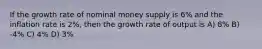 If the growth rate of nominal money supply is 6% and the inflation rate is 2%, then the growth rate of output is A) 8% B) -4% C) 4% D) 3%