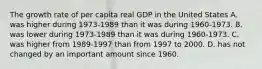 The growth rate of per capita real GDP in the United States A. was higher during 1973-1989 than it was during 1960-1973. B. was lower during 1973-1989 than it was during 1960-1973. C. was higher from 1989-1997 than from 1997 to 2000. D. has not changed by an important amount since 1960.