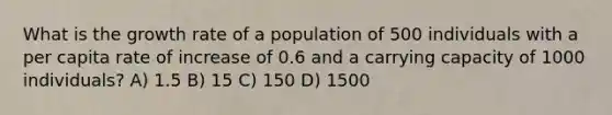 What is the growth rate of a population of 500 individuals with a per capita rate of increase of 0.6 and a carrying capacity of 1000 individuals? A) 1.5 B) 15 C) 150 D) 1500