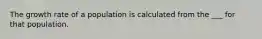 The growth rate of a population is calculated from the ___ for that population.