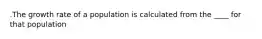 .The growth rate of a population is calculated from the ____ for that population