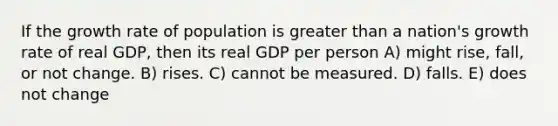 If the growth rate of population is greater than a nation's growth rate of real GDP, then its real GDP per person A) might rise, fall, or not change. B) rises. C) cannot be measured. D) falls. E) does not change