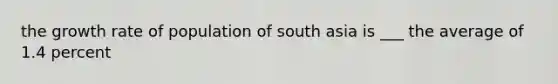 the growth rate of population of south asia is ___ the average of 1.4 percent