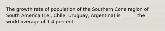 The growth rate of population of the Southern Cone region of South America (i.e., Chile, Uruguay, Argentina) is ______ the world average of 1.4 percent.