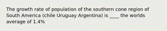 The growth rate of population of the southern cone region of South America (chile Uruguay Argentina) is ____ the worlds average of 1.4%