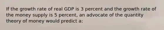 If the growth rate of real GDP is 3 percent and the growth rate of the money supply is 5 percent, an advocate of the quantity theory of money would predict a: