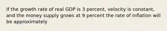 If the growth rate of real GDP is 3 percent, velocity is constant, and the money supply grows at 9 percent the rate of inflation will be approximately