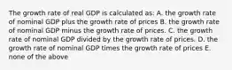 The growth rate of real GDP is calculated as: A. the growth rate of nominal GDP plus the growth rate of prices B. the growth rate of nominal GDP minus the growth rate of prices. C. the growth rate of nominal GDP divided by the growth rate of prices. D. the growth rate of nominal GDP times the growth rate of prices E. none of the above