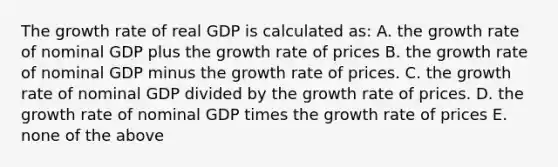 The growth rate of real GDP is calculated as: A. the growth rate of nominal GDP plus the growth rate of prices B. the growth rate of nominal GDP minus the growth rate of prices. C. the growth rate of nominal GDP divided by the growth rate of prices. D. the growth rate of nominal GDP times the growth rate of prices E. none of the above