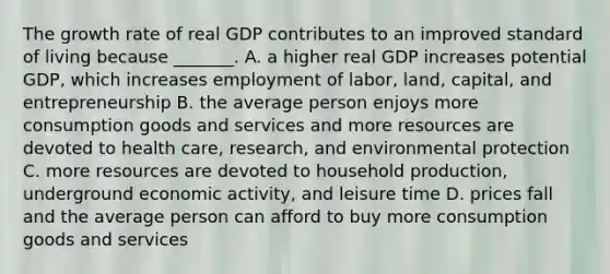 The growth rate of real GDP contributes to an improved standard of living because​ _______. A. a higher real GDP increases potential​ GDP, which increases employment of​ labor, land,​ capital, and entrepreneurship B. the average person enjoys more consumption goods and services and more resources are devoted to health​ care, research, and environmental protection C. more resources are devoted to household​ production, underground economic​ activity, and leisure time D. prices fall and the average person can afford to buy more consumption goods and services