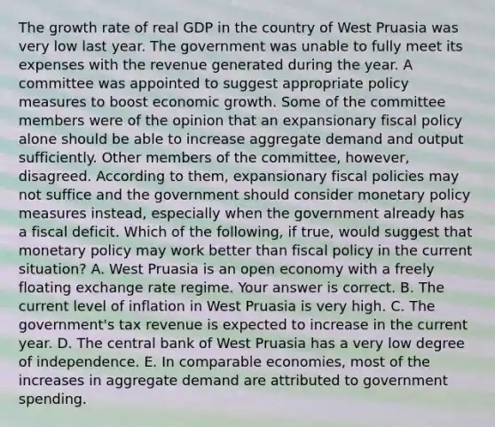 The growth rate of real GDP in the country of West Pruasia was very low last year. The government was unable to fully meet its expenses with the revenue generated during the year. A committee was appointed to suggest appropriate policy measures to boost economic growth. Some of the committee members were of the opinion that an expansionary fiscal policy alone should be able to increase aggregate demand and output sufficiently. Other members of the​ committee, however, disagreed. According to​ them, expansionary fiscal policies may not suffice and the government should consider monetary policy measures​ instead, especially when the government already has a fiscal deficit. Which of the​ following, if​ true, would suggest that monetary policy may work better than fiscal policy in the current​ situation? A. West Pruasia is an open economy with a freely floating exchange rate regime. Your answer is correct. B. The current level of inflation in West Pruasia is very high. C. The​ government's tax revenue is expected to increase in the current year. D. The central bank of West Pruasia has a very low degree of independence. E. In comparable​ economies, most of the increases in aggregate demand are attributed to government spending.