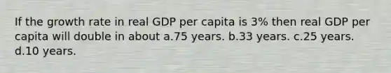 If the growth rate in real GDP per capita is 3% then real GDP per capita will double in about a.75 years. b.33 years. c.25 years. d.10 years.