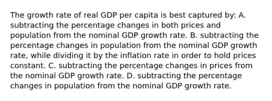 The growth rate of real GDP per capita is best captured by: A. subtracting the percentage changes in both prices and population from the nominal GDP growth rate. B. subtracting the percentage changes in population from the nominal GDP growth rate, while dividing it by the inflation rate in order to hold prices constant. C. subtracting the percentage changes in prices from the nominal GDP growth rate. D. subtracting the percentage changes in population from the nominal GDP growth rate.