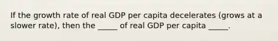 If the growth rate of real GDP per capita decelerates (grows at a slower rate), then the _____ of real GDP per capita _____.