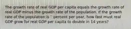 The growth rate of real GDP per capita equals the growth rate of real GDP minus the growth rate of the population. If the growth rate of the population is ` percent per​ year, how fast must real GDP grow for real GDP per capita to double in 14 years?