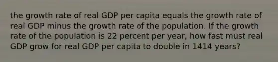 the growth rate of real GDP per capita equals the growth rate of real GDP minus the growth rate of the population. If the growth rate of the population is 22 percent per​ year, how fast must real GDP grow for real GDP per capita to double in 1414 ​years?