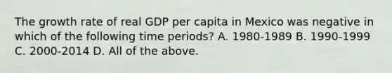 The growth rate of real GDP per capita in Mexico was negative in which of the following time​ periods? A. 1980-1989 B. 1990-1999 C. 2000-2014 D. All of the above.