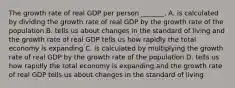 The growth rate of real GDP per person​ _______. A. is calculated by dividing the growth rate of real GDP by the growth rate of the population B. tells us about changes in the standard of living and the growth rate of real GDP tells us how rapidly the total economy is expanding C. is calculated by multiplying the growth rate of real GDP by the growth rate of the population D. tells us how rapidly the total economy is expanding and the growth rate of real GDP tells us about changes in the standard of living