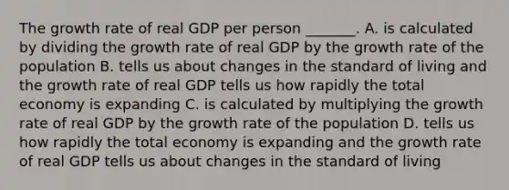 The growth rate of real GDP per person​ _______. A. is calculated by dividing the growth rate of real GDP by the growth rate of the population B. tells us about changes in the standard of living and the growth rate of real GDP tells us how rapidly the total economy is expanding C. is calculated by multiplying the growth rate of real GDP by the growth rate of the population D. tells us how rapidly the total economy is expanding and the growth rate of real GDP tells us about changes in the standard of living