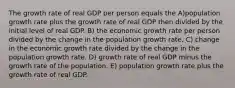 The growth rate of real GDP per person equals the A)population growth rate plus the growth rate of real GDP then divided by the initial level of real GDP. B) the economic growth rate per person divided by the change in the population growth rate. C) change in the economic growth rate divided by the change in the population growth rate. D) growth rate of real GDP minus the growth rate of the population. E) population growth rate plus the growth rate of real GDP.