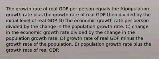 The growth rate of real GDP per person equals the A)population growth rate plus the growth rate of real GDP then divided by the initial level of real GDP. B) the economic growth rate per person divided by the change in the population growth rate. C) change in the economic growth rate divided by the change in the population growth rate. D) growth rate of real GDP minus the growth rate of the population. E) population growth rate plus the growth rate of real GDP.