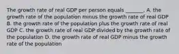 The growth rate of real GDP per person equals​ _______. A. the growth rate of the population minus the growth rate of real GDP B. the growth rate of the population plus the growth rate of real GDP C. the growth rate of real GDP divided by the growth rate of the population D. the growth rate of real GDP minus the growth rate of the population