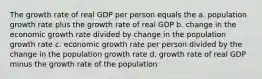 The growth rate of real GDP per person equals the a. population growth rate plus the growth rate of real GDP b. change in the economic growth rate divided by change in the population growth rate c. economic growth rate per person divided by the change in the population growth rate d. growth rate of real GDP minus the growth rate of the population