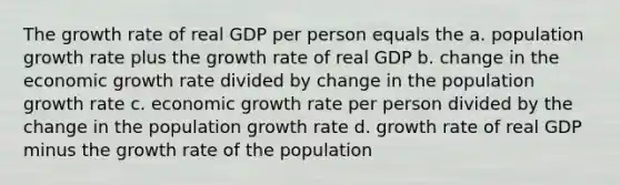 The growth rate of real GDP per person equals the a. population growth rate plus the growth rate of real GDP b. change in the economic growth rate divided by change in the population growth rate c. economic growth rate per person divided by the change in the population growth rate d. growth rate of real GDP minus the growth rate of the population