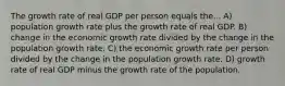 The growth rate of real GDP per person equals the... A) population growth rate plus the growth rate of real GDP. B) change in the economic growth rate divided by the change in the population growth rate. C) the economic growth rate per person divided by the change in the population growth rate. D) growth rate of real GDP minus the growth rate of the population.