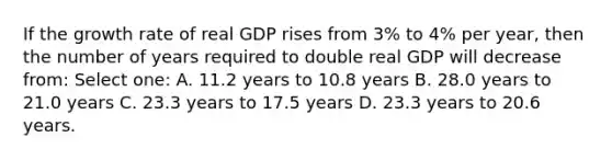 If the growth rate of real GDP rises from 3% to 4% per year, then the number of years required to double real GDP will decrease from: Select one: A. 11.2 years to 10.8 years B. 28.0 years to 21.0 years C. 23.3 years to 17.5 years D. 23.3 years to 20.6 years.