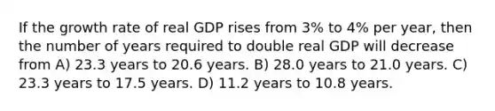 If the growth rate of real GDP rises from 3% to 4% per year, then the number of years required to double real GDP will decrease from A) 23.3 years to 20.6 years. B) 28.0 years to 21.0 years. C) 23.3 years to 17.5 years. D) 11.2 years to 10.8 years.